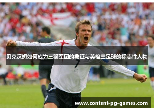 贝克汉姆如何成为三狮军团的象征与英格兰足球的标志性人物 贝克汉姆如何成为三狮军团的象征与英格兰足球的标志性人物